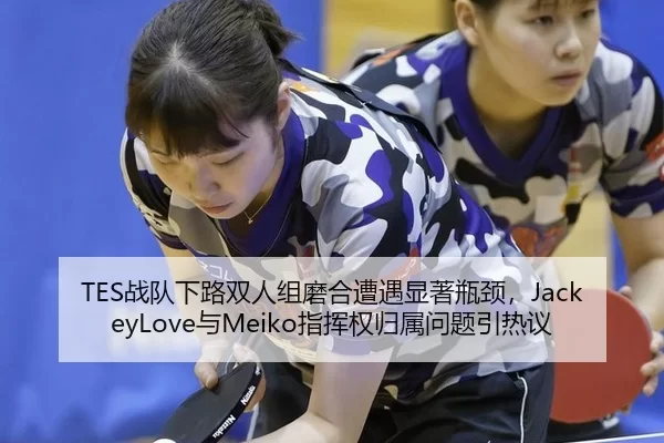 TES战队下路双人组磨合遭遇显著瓶颈，JackeyLove与Meiko指挥权归属问题引热议