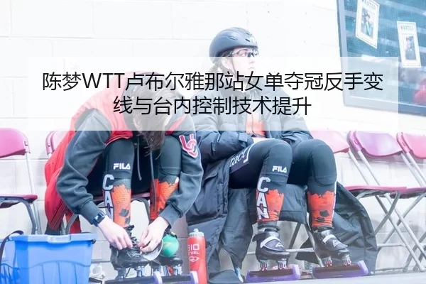 陈梦WTT卢布尔雅那站女单夺冠反手变线与台内控制技术提升